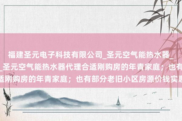 福建圣元电子科技有限公司_圣元空气能热水器_圣元空气能热水器加盟_圣元空气能热水器代理合适刚购房的年青家庭；也有部分老旧小区房源价钱实惠